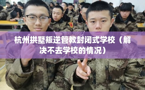 杭州拱墅叛逆管教封闭式学校（解决不去学校的情况）