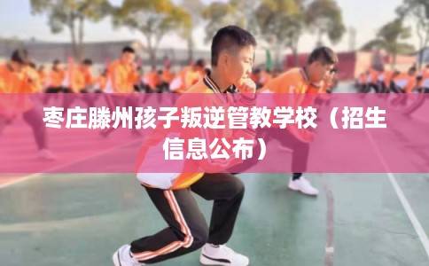枣庄滕州孩子叛逆管教学校（招生信息公布）