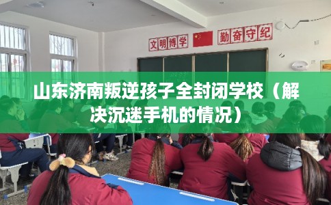山东济南叛逆孩子全封闭学校（解决沉迷手机的情况）