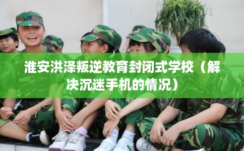 淮安洪泽叛逆教育封闭式学校（解决沉迷手机的情况）