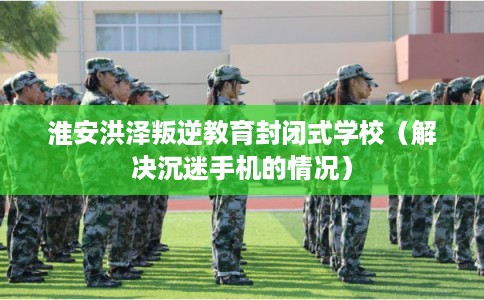 淮安洪泽叛逆教育封闭式学校（解决沉迷手机的情况）