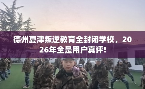 德州夏津叛逆教育全封闭学校，2026年全是用户真评!