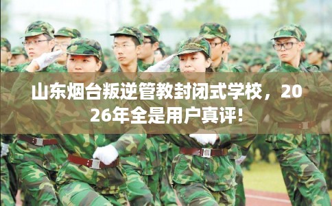 山东烟台叛逆管教封闭式学校，2026年全是用户真评!