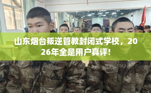 山东烟台叛逆管教封闭式学校，2026年全是用户真评!