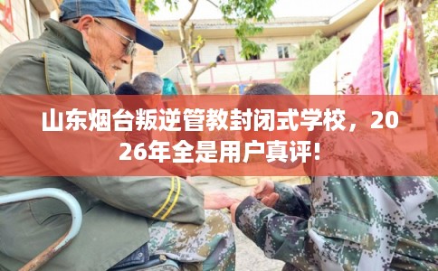 山东烟台叛逆管教封闭式学校，2026年全是用户真评!