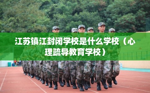 江苏镇江封闭学校是什么学校（心理疏导教育学校）