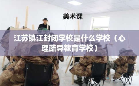 江苏镇江封闭学校是什么学校（心理疏导教育学校）