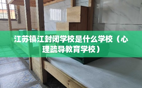 江苏镇江封闭学校是什么学校（心理疏导教育学校）