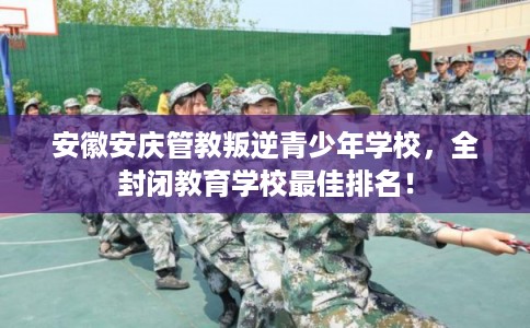 安徽安庆管教叛逆青少年学校，全封闭教育学校最佳排名！