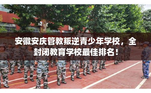 安徽安庆管教叛逆青少年学校，全封闭教育学校最佳排名！