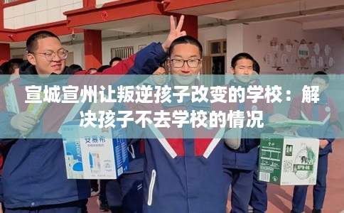 宣城宣州让叛逆孩子改变的学校：解决孩子不去学校的情况