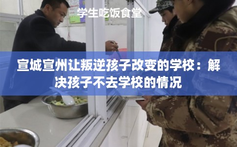 宣城宣州让叛逆孩子改变的学校：解决孩子不去学校的情况