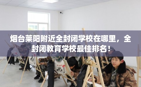 烟台莱阳附近全封闭学校在哪里，全封闭教育学校最佳排名！