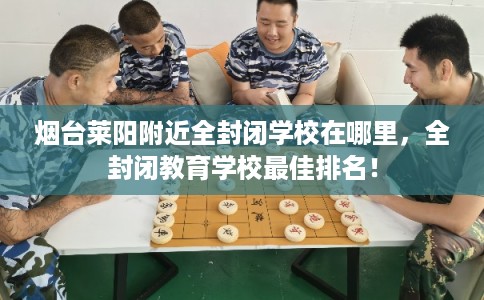 烟台莱阳附近全封闭学校在哪里，全封闭教育学校最佳排名！