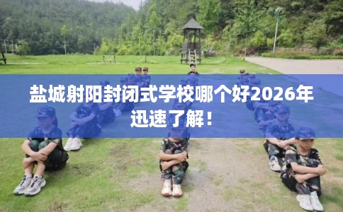 盐城射阳封闭式学校哪个好2026年迅速了解！