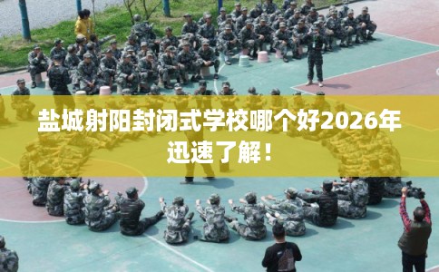 盐城射阳封闭式学校哪个好2026年迅速了解！
