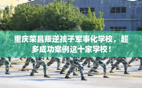 重庆荣昌叛逆孩子军事化学校，超多成功案例这十家学校！