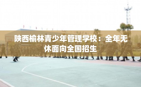 陕西榆林青少年管理学校：全年无休面向全国招生