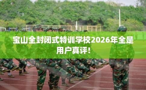 宝山全封闭式特训学校2026年全是用户真评!