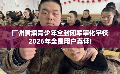 广州黄埔青少年全封闭军事化学校2026年全是用户真评!