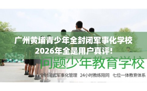 广州黄埔青少年全封闭军事化学校2026年全是用户真评!