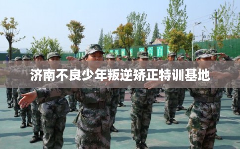 济南不良少年叛逆矫正特训基地