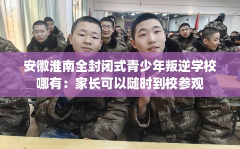 安徽淮南全封闭式青少年叛逆学校哪有：家长可以随时到校参观