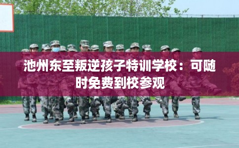 池州东至叛逆孩子特训学校：可随时免费到校参观