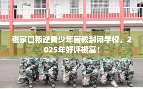 张家口叛逆青少年管教封闭学校，2025年好评极高！