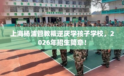 上海杨浦管教叛逆厌学孩子学校，2026年招生简章！