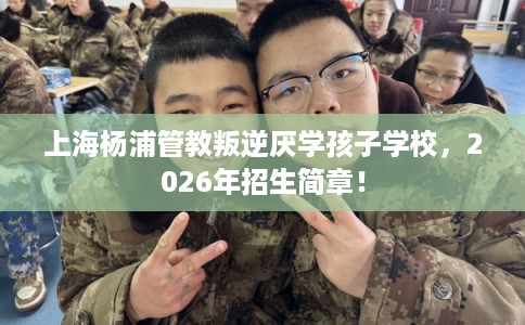 上海杨浦管教叛逆厌学孩子学校，2026年招生简章！