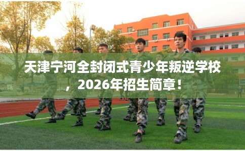 天津宁河全封闭式青少年叛逆学校，2026年招生简章！