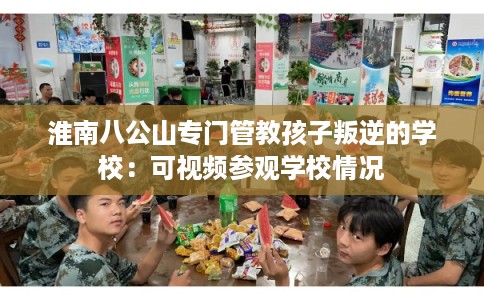 淮南八公山专门管教孩子叛逆的学校：可视频参观学校情况
