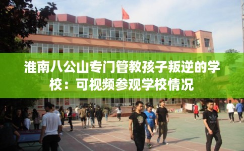 淮南八公山专门管教孩子叛逆的学校：可视频参观学校情况