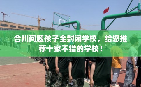 合川问题孩子全封闭学校，给您推荐十家不错的学校！