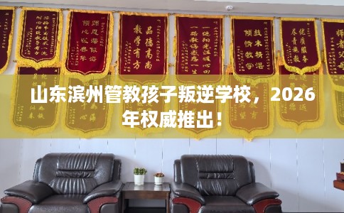 山东滨州管教孩子叛逆学校，2026年权威推出！