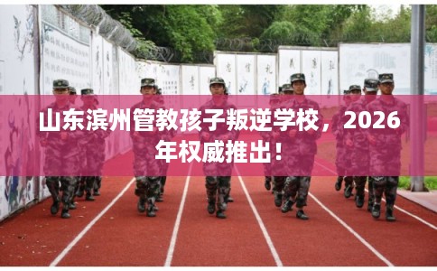 山东滨州管教孩子叛逆学校，2026年权威推出！