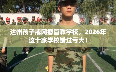 达州孩子戒网瘾管教学校，2026年这十家学校错过亏大！