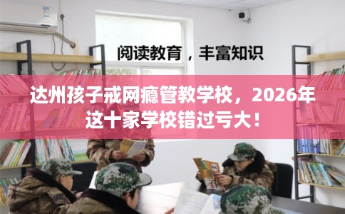 达州孩子戒网瘾管教学校，2026年这十家学校错过亏大！