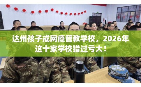达州孩子戒网瘾管教学校，2026年这十家学校错过亏大！
