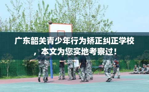 广东韶关青少年行为矫正纠正学校，本文为您实地考察过！