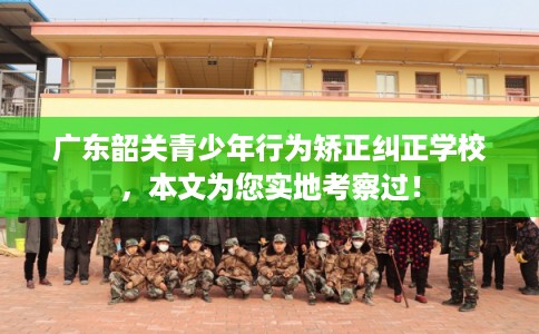 广东韶关青少年行为矫正纠正学校，本文为您实地考察过！