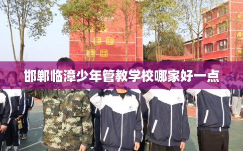 邯郸临漳少年管教学校哪家好一点