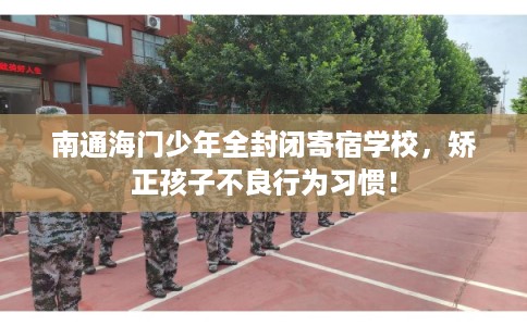 南通海门少年全封闭寄宿学校，矫正孩子不良行为习惯！