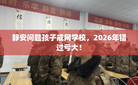 静安问题孩子戒网学校，2026年错过亏大！