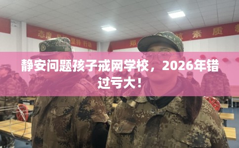 静安问题孩子戒网学校，2026年错过亏大！