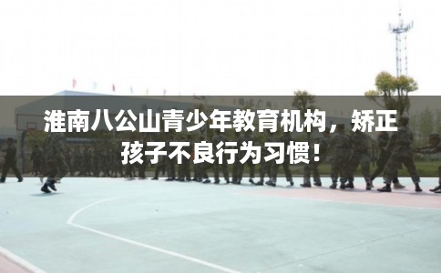 淮南八公山青少年教育机构，矫正孩子不良行为习惯！