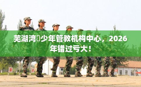 芜湖湾沚少年管教机构中心，2026年错过亏大！