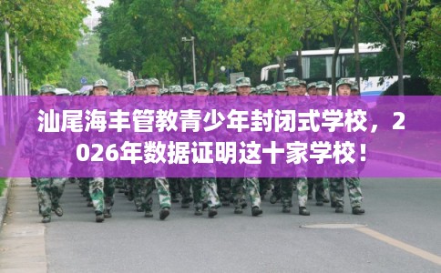 汕尾海丰管教青少年封闭式学校，2026年数据证明这十家学校！