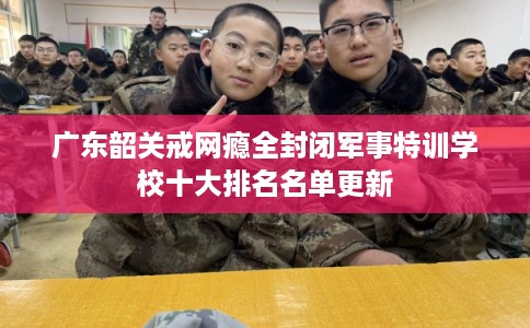 广东韶关戒网瘾全封闭军事特训学校十大排名名单更新